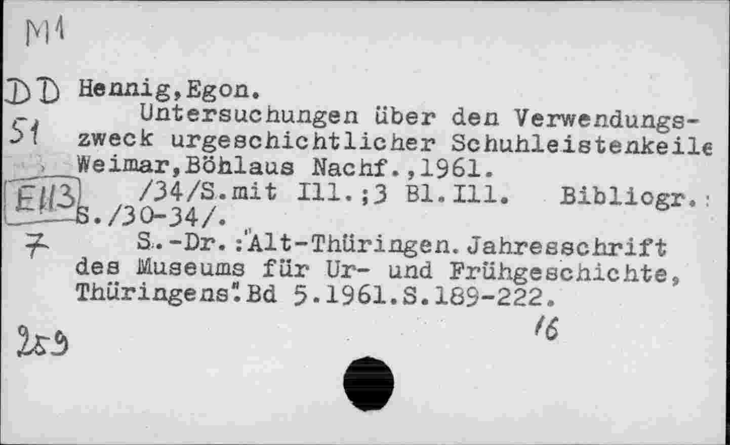 ﻿м*1
J)Ъ Hennig,Egon.
Untersuchungen über den Verwendungs-
M zweck urgeschichtlicher Schuhleistenkeile Weimar,Böhlaus Nachf.,1961.
ҐСІЇЗІ /34/S.mit Ill.;3 Bl. Ill. Bibliogr. : /30-34/. „
S..-Dr. :Alt-Thüringen. Jahresschrift des Museums für Ur- und Frühgeschichte, ThüringenslBd 5.1961.S.189-222.